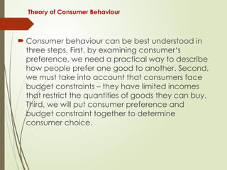 Theory of Consumer Behaviour
 Consumer behaviour can be best understood in
three steps. First, by examining consumer‘s
preference, we need a practical way to describe
how people prefer one good to another. Second,
we must take into account that consumers face
budget constraints – they have limited incomes
that restrict the quantities of goods they can buy.
Third, we will put consumer preference and
budget constraint together to determine
consumer choice.
 