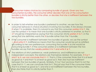  A consumer makes choices by comparing bundle of goods. Given any two
consumption bundles, the consumer either decides that one of the consumption
bundles is strictly better than the other, or decides that she is indifferent between the
two bundles.
 In order to tell whether one bundle is preferred to another, we see how the
consumer behaves in choice situations involving two bundles. If she always chooses
X when Y is available, then it is natural to say that this consumer prefers X to Y. We
use the symbol ≻ to mean that one bundle is strictly preferred to another, so that X
Y
≻ should be interpreted as saying that the consumer strictly prefers X to Y, in the
sense that she definitely wants the X-bundle rather than the Y-bundle.
 If the consumer is indifferent between two bundles of goods, we use the symbol
and write X~Y
∼ . Indifference means that the consumer would be just as satisfied,
according to her own preferences, consuming the bundle X as she would be
consuming bundle Y. If the consumer prefers or is indifferent between the two
bundles we say that she weakly prefers X to Y and write X Y.
⪰
 The relations of strict preference, weak preference, and indifference are not
independent concepts; the relations are themselves related. For example, if X Y
⪰
and Y X, we can conclude that X ~Y
⪰ . That is, if the consumer thinks that X is at least
as good as Y and that Y is at least as good as X, then she must be indifferent
between the two bundles of goods. Similarly, if X Y but we know that it is not the
⪰
case that X~ Y, we can conclude that X Y. This just says that if the consumer thinks
≻
that X is at least as good as Y, and she is not indifferent between the two bundles,
then she thinks that X is strictly better than Y.
 