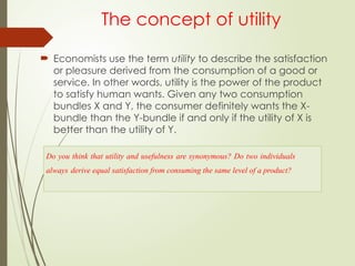 The concept of utility
 Economists use the term utility to describe the satisfaction
or pleasure derived from the consumption of a good or
service. In other words, utility is the power of the product
to satisfy human wants. Given any two consumption
bundles X and Y, the consumer definitely wants the X-
bundle than the Y-bundle if and only if the utility of X is
better than the utility of Y.
Do you think that utility and usefulness are synonymous? Do two individuals
always derive equal satisfaction from consuming the same level of a product?
 
