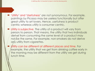 In defining utility, it is important to bear in mind the following points.
 ‘Utility’ and ‘Usefulness’ are not synonymous. For example,
paintings by Picasso may be useless functionally but offer
great utility to art lovers. Hence, usefulness is product
centric whereas utility is consumer centric.
 Utility is subjective. The utility of a product will vary from
person to person. That means, the utility that two individuals
derive from consuming the same level of a product may
not be the same. For example, non-smokers do not derive
any utility from cigarettes.
 Utility can be different at different places and time. For
example, the utility that we get from drinking coffee early in
the morning may be different from the utility we get during
lunch time.
 