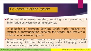 1.2 Communication System
 Communication means sending, receiving and processing of
information between two or more devices.
 Some examples of communication system include radio
broadcasting, television broadcasting, radio telegraphy, mobile
communication, computer communication etc.
A collection of elements (devices) which works together to
establish a communication between the sender and receiver is
called a communication system.
22334 – Principles of Electronic Communication
Ms. Kavita Giri, Lecturer (ET), Govt. Residential Womens Polytechnic, Latur
 
