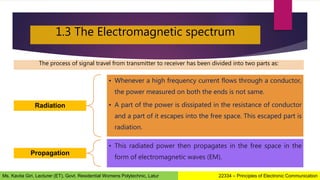 1.3 The Electromagnetic spectrum
Radiation
• Whenever a high frequency current flows through a conductor,
the power measured on both the ends is not same.
• A part of the power is dissipated in the resistance of conductor
and a part of it escapes into the free space. This escaped part is
radiation.
Propagation
• This radiated power then propagates in the free space in the
form of electromagnetic waves (EM).
The process of signal travel from transmitter to receiver has been divided into two parts as:
22334 – Principles of Electronic Communication
Ms. Kavita Giri, Lecturer (ET), Govt. Residential Womens Polytechnic, Latur
 