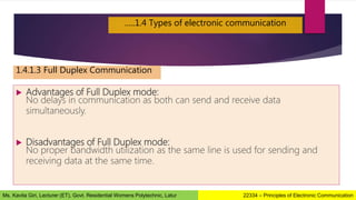  Advantages of Full Duplex mode:
No delays in communication as both can send and receive data
simultaneously.
 Disadvantages of Full Duplex mode:
No proper bandwidth utilization as the same line is used for sending and
receiving data at the same time.
…..1.4 Types of electronic communication
1.4.1.3 Full Duplex Communication
22334 – Principles of Electronic Communication
Ms. Kavita Giri, Lecturer (ET), Govt. Residential Womens Polytechnic, Latur
 