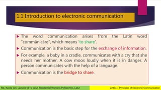 1.1 Introduction to electronic communication
 The word communication arises from the Latin word
“commūnicāre”, which means ‘to share’.
 Communication is the basic step for the exchange of information.
 For example, a baby in a cradle, communicates with a cry that she
needs her mother. A cow moos loudly when it is in danger. A
person communicates with the help of a language.
 Communication is the bridge to share.
22334 – Principles of Electronic Communication
Ms. Kavita Giri, Lecturer (ET), Govt. Residential Womens Polytechnic, Latur
 