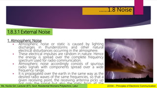 ……1.8 Noise
1.8.3.1 External Noise
1. Atmospheric Noise
 Atmospheric noise or static is caused by lighting
discharges in thunderstorms and other natural
electrical disturbances occurring in the atmosphere.
 These electrical impulses are random in nature. Hence
the energy is spread over the complete frequency
spectrum used for radio communication.
 Atmospheric noise accordingly consists of spurious
radio signals with components spread over a wide
frequency range.
 It is propagated over the earth in the same way as the
desired radio waves of the same frequencies, so that a
given receiving point, the receiving antenna picks up
not only the signal but also the static from all the
thunderstorms, local or remote. 22334 – Principles of Electronic Communication
Ms. Kavita Giri, Lecturer (ET), Govt. Residential Womens Polytechnic, Latur
 