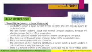 ……1.8 Noise
1.8.3.2 Internal Noise
1. Thermal Noise (Johnson noise or White noise)
• Conductors contain a large number of free electrons and ions strongly bound by
molecular forces.
• The ions vibrate randomly about their normal (average) positions, however, this
vibration being a function of the temperature.
• Continuous collisions between the electrons and the vibrating ions take place.
• Thus there is a continuous transfer of energy between the ions and electrons.
• This is the source of resistance in a conductor.
• The movement of free electrons constitutes a current which is purely random in
nature and over a long time averages zero.
• There is a random motion of the electrons which give rise to noise voltage called
thermal noise. 22334 – Principles of Electronic Communication
Ms. Kavita Giri, Lecturer (ET), Govt. Residential Womens Polytechnic, Latur
 