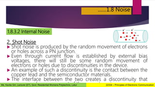 ……1.8 Noise
1.8.3.2 Internal Noise
2. Shot Noise
 Shot noise is produced by the random movement of electrons
or holes across a PN junction.
 Even through current flow is established by external bias
voltages, there will still be some random movement of
electrons or holes due to discontinuities in the device.
 An example of such a discontinuity is the contact between the
copper lead and the semiconductor materials.
 The interface between the two creates a discontinuity that
causes random movement of the current carriers.
22334 – Principles of Electronic Communication
Ms. Kavita Giri, Lecturer (ET), Govt. Residential Womens Polytechnic, Latur
 