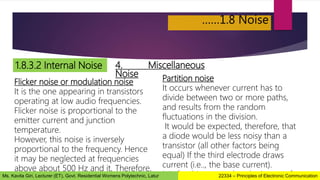 ……1.8 Noise
1.8.3.2 Internal Noise 4. Miscellaneous
Noise
Flicker noise or modulation noise
It is the one appearing in transistors
operating at low audio frequencies.
Flicker noise is proportional to the
emitter current and junction
temperature.
However, this noise is inversely
proportional to the frequency. Hence
it may be neglected at frequencies
above about 500 Hz and it, Therefore,
Partition noise
It occurs whenever current has to
divide between two or more paths,
and results from the random
fluctuations in the division.
It would be expected, therefore, that
a diode would be less noisy than a
transistor (all other factors being
equal) If the third electrode draws
current (i.e.., the base current).
It is for this reason that the inputs of
22334 – Principles of Electronic Communication
Ms. Kavita Giri, Lecturer (ET), Govt. Residential Womens Polytechnic, Latur
 