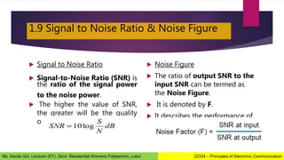 1.9 Signal to Noise Ratio & Noise Figure
 Signal to Noise Ratio
 Signal-to-Noise Ratio (SNR) is
the ratio of the signal power
to the noise power.
 The higher the value of SNR,
the greater will be the quality
of the received output.
 Noise Figure
 The ratio of output SNR to the
input SNR can be termed as
the Noise Figure.
 It is denoted by F.
 It describes the performance of
a device.
22334 – Principles of Electronic Communication
Ms. Kavita Giri, Lecturer (ET), Govt. Residential Womens Polytechnic, Latur
 