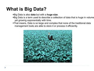 What is Big Data?
Big Data is also data but with a huge size.
Big Data is a term used to describe a collection of data that is huge in volume
yet growing exponentially with time.
That means, Data is so large and complex that none of the traditional data
management tools are able to store it or process it efficiently.
 