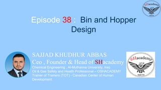SAJJAD KHUDHUR ABBAS
Ceo , Founder & Head of SHacademy
Chemical Engineering , Al-Muthanna University, Iraq
Oil & Gas Safety and Health Professional – OSHACADEMY
Trainer of Trainers (TOT) - Canadian Center of Human
Development
Episode 38 : Bin and Hopper
Design
 