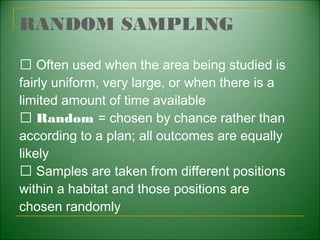 RANDOM SAMPLING

  􀁺 Often used when the area being studied is
fairly uniform, very large, or when there is a
limited amount of time available
  􀁺 Random = chosen by chance rather than
according to a plan; all outcomes are equally
likely
  􀁺 Samples are taken from different positions
within a habitat and those positions are
chosen randomly
                                                 29
 