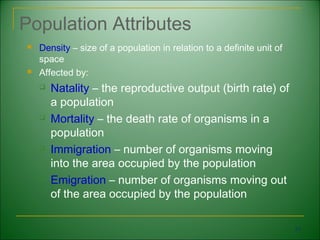 Population Attributes
   Density – size of a population in relation to a definite unit of
    space
   Affected by:
       Natality – the reproductive output (birth rate) of
        a population
       Mortality – the death rate of organisms in a
        population
       Immigration – number of organisms moving
        into the area occupied by the population
       Emigration – number of organisms moving out
        of the area occupied by the population

                                                                       31
 