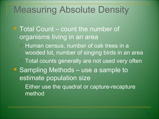 Measuring Absolute Density
   Total Count – count the number of
    organisms living in an area
       Human census, number of oak trees in a
        wooded lot, number of singing birds in an area
       Total counts generally are not used very often
   Sampling Methods – use a sample to
    estimate population size
       Either use the quadrat or capture-recapture
        method


                                                         34
 