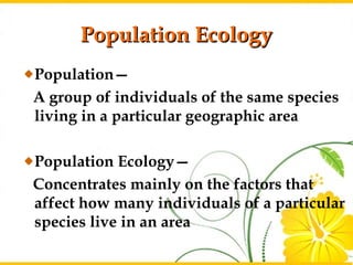 Population Ecology
Population—
A group of individuals of the same species
living in a particular geographic area

Population Ecology—
Concentrates mainly on the factors that
affect how many individuals of a particular
species live in an area
                                        4
 
