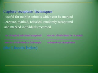 Capture-recapture Techniques
- useful for mobile animals which can be marked
- capture, marked, released, randomly recaptured
 and marked individuals recorded

 no. of marked individuals recaptured             total no. of individuals in 1st sample
-------------------------------------------- =   ------------------------------------------
total no. of individuals in 2nd sample             estimated size of population

(the Lincoln Index)



                                                                                              45
 