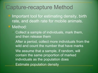 Capture-recapture Method
   Important tool for estimating density, birth
    rate, and death rate for mobile animals.
   Method:
       Collect a sample of individuals, mark them,
        and then release them
       After a period, collect more individuals from the
        wild and count the number that have marks
       We assume that a sample, if random, will
        contain the same proportion of marked
        individuals as the population does
       Estimate population density
                                                            47
 