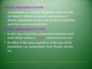 Density-dependent Growth
 A population is a density-dependent when its size

  (or density) affects its growth rate because of
  density-dependent factors such as food availability
  and toxic waste accumulation.
Density-independent Growth
 In this type of growth a population increases until

  some factor causes a sudden reduction in its size.
 Its effect is the same regardless of the size of the

  population, e.g. temperature, fires, floods, storms,
  etc.



                                                         54
 