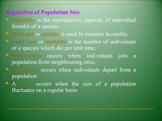 Regulation of Population Size
 Fecundity is the reproductive capacity of individual
  females of a species.
 Birth rate or natality is used to measure fecundity.

 Death rate or mortality is the number of individuals
  of a species which die per unit time.
 Immigration     occurs when individuals join a
  population from neighbouring ones.
 Emigration occurs when individuals depart from a
  population.
 A cycle occurs when the size of a population
  fluctuates on a regular basis



                                                         55
 