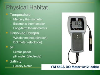 Physical Habitat
   Temperature
       Mercury thermometer
       Electronic thermometer
       Long-term thermometers
   Dissolved Oxygen
       Winkler method (titration)
       DO meter (electrode)
   pH
       Litmus paper
       pH meter (electrode)
   Salinity
       Salinity Meter               YSI 550A DO Meter w/12' cable
                                                             59
 