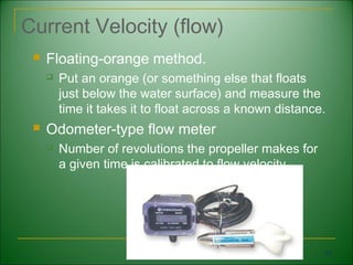 Current Velocity (flow)
    Floating-orange method.
        Put an orange (or something else that floats
         just below the water surface) and measure the
         time it takes it to float across a known distance.
    Odometer-type flow meter
        Number of revolutions the propeller makes for
         a given time is calibrated to flow velocity.




                                                          61
 