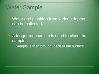 Water Sample
   Water and plankton from various depths
    can be collected.

   A trigger mechanism is used to close the
    sampler.
       Sample is then brought back to the surface




                                                     63
 