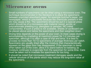 Microwave ovens
   Small numbers of specimens can be dried using a microwave oven. The
    technique recommended in the literature is to place the specimens
    between unprinted absorbent paper, for example butcher's paper, not
    newspaper, which is unsuitable because the chemicals present in the
    ink may cause a fire. The specimens should be put in a special press
    which should be of a microwave-safe material (wood, acrylic or
    polycarbonate sheeting e.g. plexiglass or perspex, NO metal
    components). If such a press is not available, sheets of cardboard can
    be placed above and below the specimens and then weighted down.
   Drying time depends on the power of your oven. In most cases drying is
    accomplished by irradiating at maximum power for 1-2 minutes per
    specimen, although it is often a case of trial and error. It is best to
    process no more than 10-12 specimens of average thickness per batch.
    Specimens are usually dried after the moisture that characteristically
    appears on the glass door has disappeared. If the specimen is damp
    when taken out of the oven, allow it to stand before re-radiating as
    moisture continues to evaporate from the specimen for some time. Care
    must be taken not to irradiate the specimens for too long.
   It should be noted that microwave treatment damages seeds and the
    cellular structure of the plants which may reduce the long-term value of
    the specimens.

                                                                          84
 