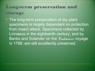 Long-term preservation and
storage
   The long-term preservation of dry plant
    specimens is largely dependent on protection
    from insect attack. Specimens collected by
    Linnaeus in the eighteenth century, and by
    Banks and Solander on the Endeavour voyage
    in 1788, are still excellently preserved.




                                               90
 