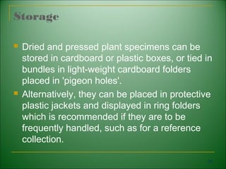 Storage

   Dried and pressed plant specimens can be
    stored in cardboard or plastic boxes, or tied in
    bundles in light-weight cardboard folders
    placed in 'pigeon holes'.
   Alternatively, they can be placed in protective
    plastic jackets and displayed in ring folders
    which is recommended if they are to be
    frequently handled, such as for a reference
    collection.

                                                   93
 