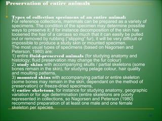 Preservation of entire animals

   Types of collection specimens of an entire animal:
    For reference collections, mammals can be prepared as a variety of
    specimens. The condition of the specimen may determine possible
    ways to preserve it; if for instance decomposition of the skin has
    loosened the hair of a carcass so much that it can easily be pulled
    out or removed by rubbing (“slipping” fur), it will be very difficult or
    impossible to produce a study skin or mounted specimen.
    The most usual types of specimens (based on Nagorsen and
    Peterson, 1980) are:
    1) entire fluid-preserved animals (for studying anatomy and
    histology; fluid preservation may change the fur colour)
    2) study skins with accompanying skulls / partial skeletons (some
    bones remain in the skin), for studying pelage colour, hair quality
    and moulting patterns,
    3) mounted skins with accompanying partial or entire skeleton
    (some bones may remain in the skin, dependant on the method of
    preservation) or freeze-dried specimens,
    4) entire skeletons, for instance for studying anatomy, geographic
    variation or for age determination (entire skeletons are poorly
    represented in collections, so Nagorsen and Peterson (1980)
    recommend preparation of at least one male and one female
    skeleton per species.
                                                                               95
 