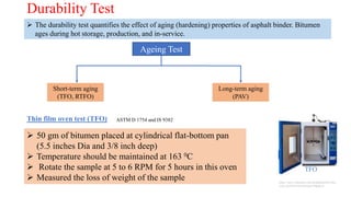 Durability Test
 The durability test quantifies the effect of aging (hardening) properties of asphalt binder. Bitumen
ages during hot storage, production, and in-service.
Ageing Test
Short-term aging
(TFO, RTFO)
Long-term aging
(PAV)
Thin film oven test (TFO) ASTM D 1754 and IS 9382
 50 gm of bitumen placed at cylindrical flat-bottom pan
(5.5 inches Dia and 3/8 inch deep)
 Temperature should be maintained at 163 0C
 Rotate the sample at 5 to 6 RPM for 5 hours in this oven
 Measured the loss of weight of the sample
TFO
https://www.indiamart.com/proddetail/thin-film-
oven-2654956730.html?pos=9&pla=n
 