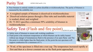 Purity Test
 Pure bitumen is entirely soluble in carbon disulfide or trichloroethylene. The purity of bitumen is
measured by the solubility test
ASTM D 2042 and IS: 1216
https://infinitygalaxy.org/solubility-test-
bitumen/
 A weighted sample of bitumen is dissolved in trichloroethylene
 Dissolved solution passes through a filter tube and insoluble material
is washed, dried, and weighted
 IS: 73 2013 specifies a minimum 99% solubility of bitumen in
trichloroethylene
Safety Test (Flash and fire point)
https://civilarc.com/flash-fire-point-test/
ASTM D 92 and IS: 1448
 Safety tests of bitumen to ensure safe working conditions
 Flash point is the minimum temperature at which bitumen can be safely heated
without any danger of instantaneous flash in the presence of an open flame and The
fire point is a little higher than the flash point. At fire point the test specimen will
support combustion for a minimum of 5 s
 70 mL of the specimen is filled into a test cup. The temperature increased rapidly at
first and then at a slower constant rate as the flash point approached.
 