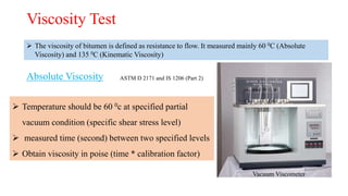Viscosity Test
 The viscosity of bitumen is defined as resistance to flow. It measured mainly 60 0C (Absolute
Viscosity) and 135 0C (Kinematic Viscosity)
Absolute Viscosity
Vacuum Viscometer
 Temperature should be 60 0c at specified partial
vacuum condition (specific shear stress level)
 measured time (second) between two specified levels
 Obtain viscosity in poise (time * calibration factor)
ASTM D 2171 and IS 1206 (Part 2)
 