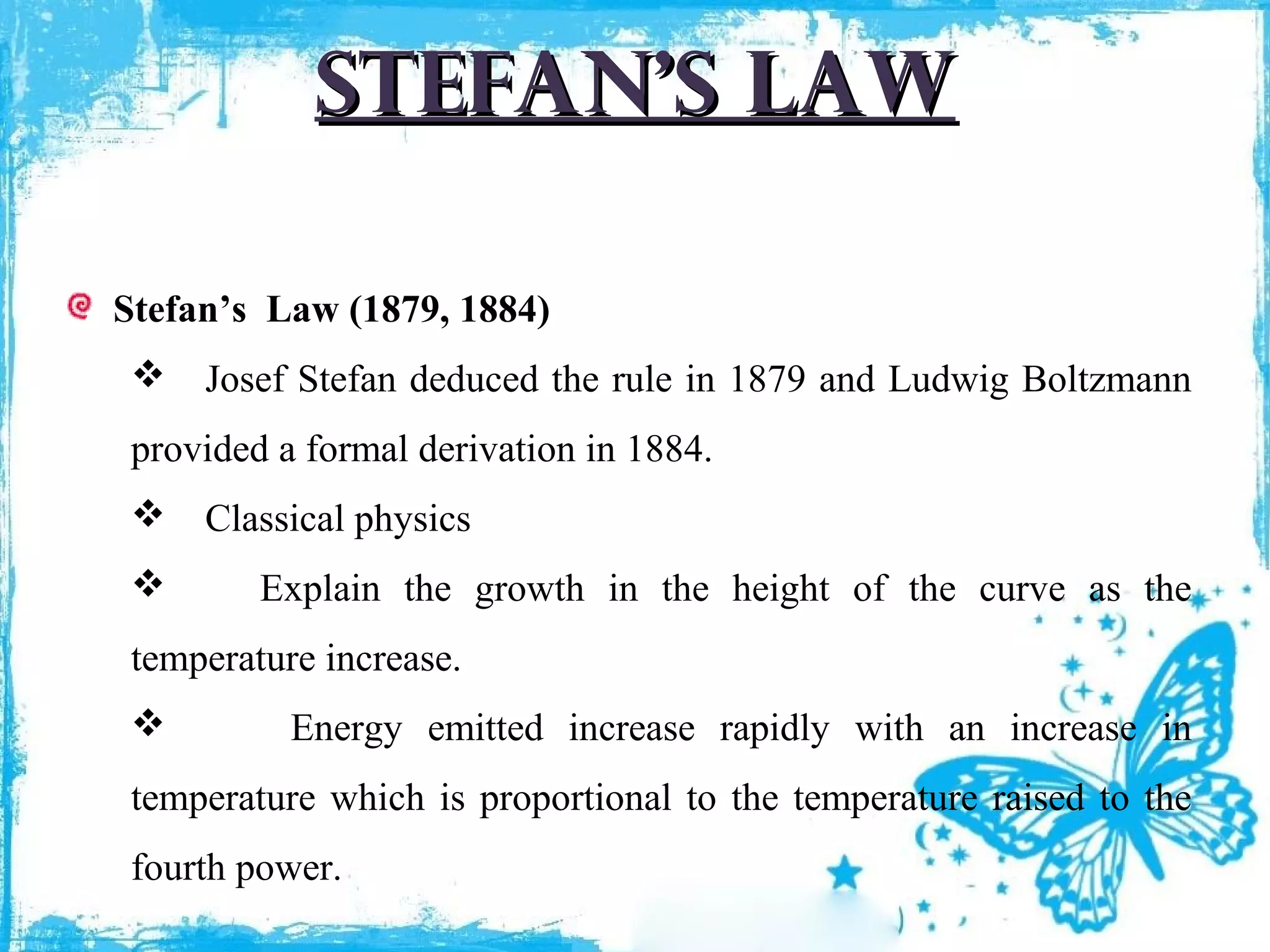 Stefan’s law
Stefan’s Law (1879, 1884)
 Josef Stefan deduced the rule in 1879 and Ludwig Boltzmann
provided a formal derivation in 1884.
 Classical physics


Explain the growth in the height of the curve as the

temperature increase.


Energy emitted increase rapidly with an increase in

temperature which is proportional to the temperature raised to the
fourth power.

 