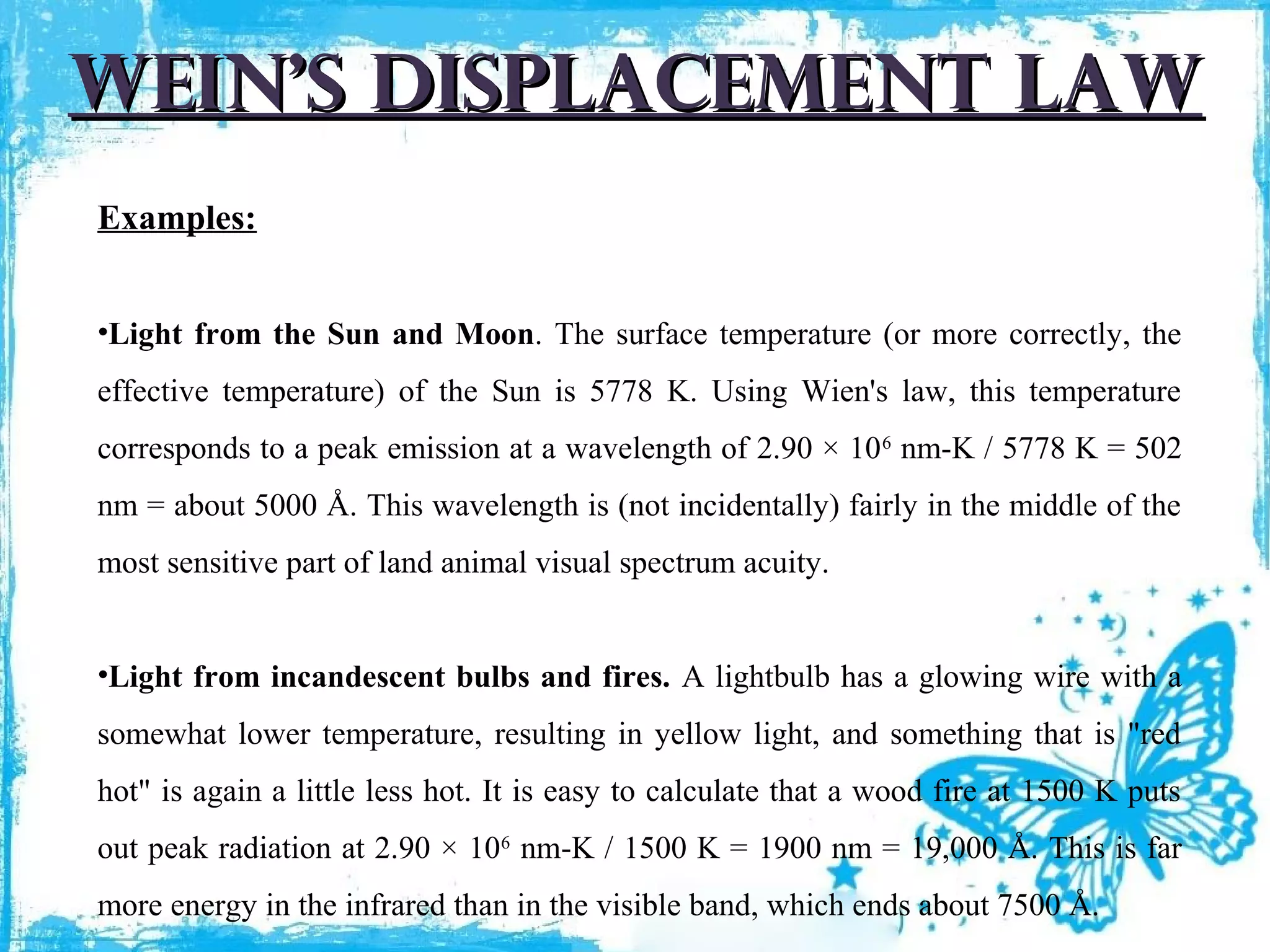 wein’s displacement law
Examples:
•Light from the Sun and Moon. The surface temperature (or more correctly, the
effective temperature) of the Sun is 5778 K. Using Wien's law, this temperature
corresponds to a peak emission at a wavelength of 2.90 × 10 6 nm-K / 5778 K = 502
nm = about 5000 Å. This wavelength is (not incidentally) fairly in the middle of the
most sensitive part of land animal visual spectrum acuity.
•Light from incandescent bulbs and fires. A lightbulb has a glowing wire with a
somewhat lower temperature, resulting in yellow light, and something that is "red
hot" is again a little less hot. It is easy to calculate that a wood fire at 1500 K puts
out peak radiation at 2.90 × 106 nm-K / 1500 K = 1900 nm = 19,000 Å. This is far
more energy in the infrared than in the visible band, which ends about 7500 Å.

 