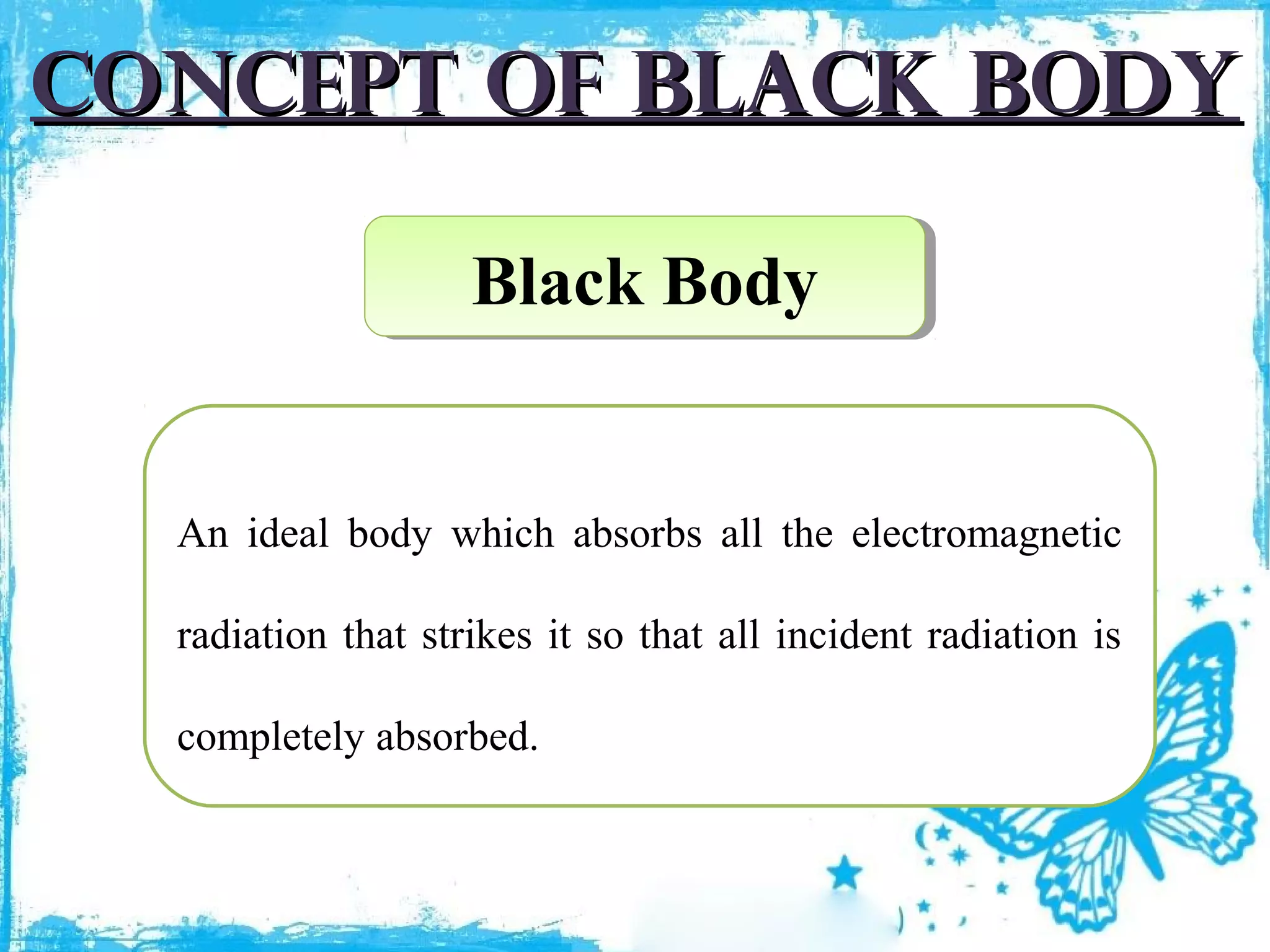 Concept of black body
Black Body
Black Body

An ideal body which absorbs all the electromagnetic
radiation that strikes it so that all incident radiation is
completely absorbed.

 