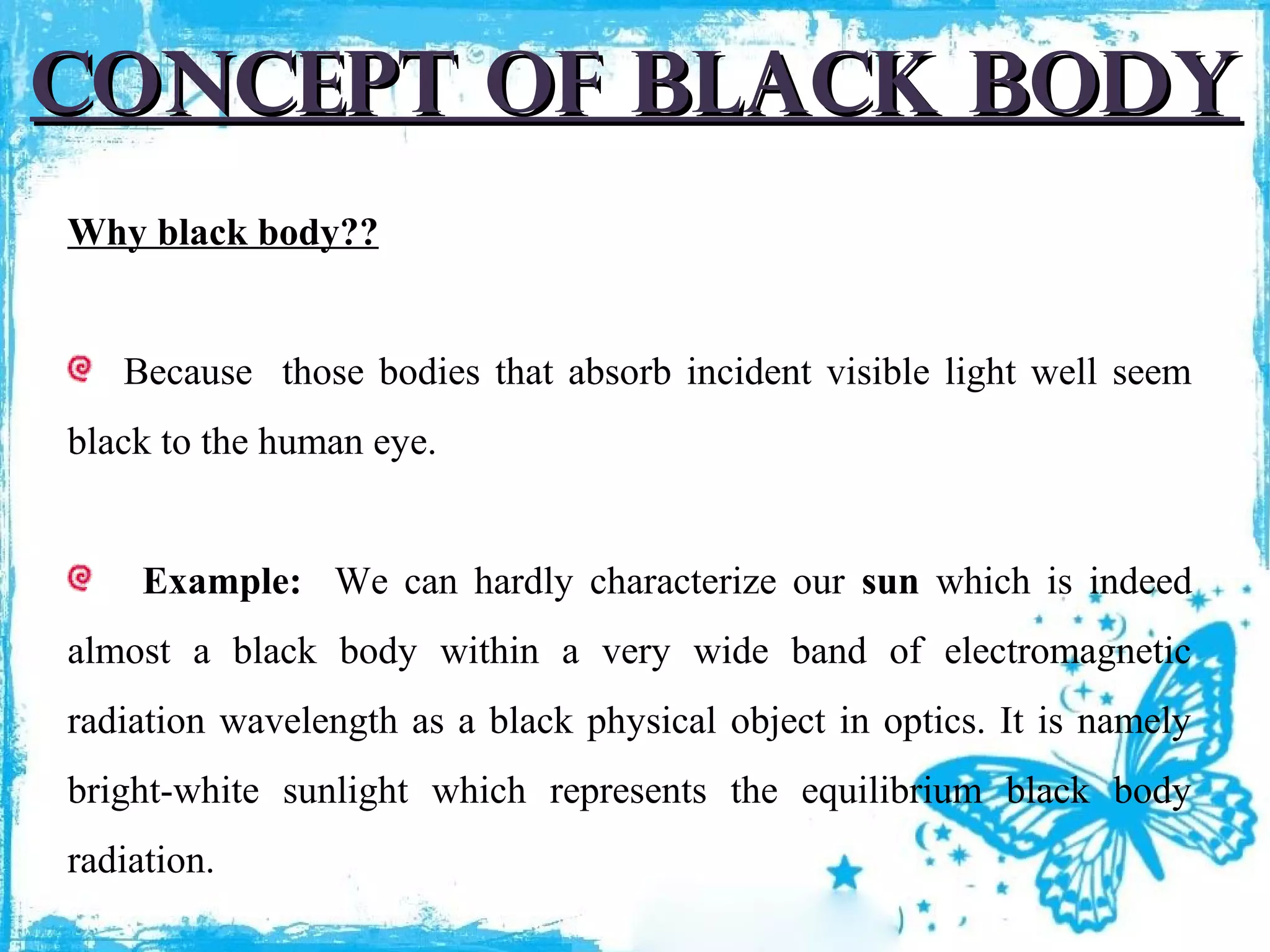 Concept of black body
Why black body??
Because those bodies that absorb incident visible light well seem
black to the human eye.
Example: We can hardly characterize our sun which is indeed
almost a black body within a very wide band of electromagnetic
radiation wavelength as a black physical object in optics. It is namely
bright-white sunlight which represents the equilibrium black body
radiation.

 