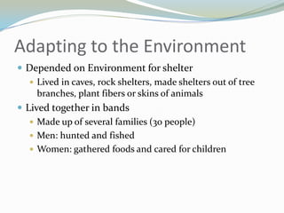 Adapting to the Environment
 Depended on Environment for shelter
    Lived in caves, rock shelters, made shelters out of tree
     branches, plant fibers or skins of animals
 Lived together in bands
    Made up of several families (30 people)
    Men: hunted and fished
    Women: gathered foods and cared for children
 