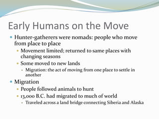 Early Humans on the Move
 Hunter-gatherers were nomads: people who move
 from place to place
   Movement limited; returned to same places with
    changing seasons
   Some moved to new lands
       Migration: the act of moving from one place to settle in
        another
 Migration
   People followed animals to hunt
   13,000 B.C. had migrated to much of world
       Traveled across a land bridge connecting Siberia and Alaska
 