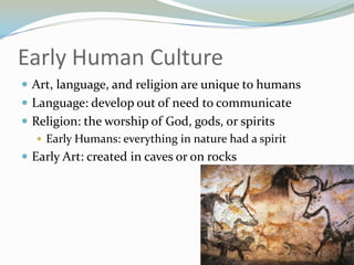 Early Human Culture
 Art, language, and religion are unique to humans
 Language: develop out of need to communicate
 Religion: the worship of God, gods, or spirits
    Early Humans: everything in nature had a spirit
 Early Art: created in caves or on rocks
 