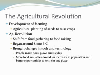 The Agricultural Revolution
 Development of farming
    Agriculture: planting of seeds to raise crops
 Ag. Revolution
    Shift from food gathering to food raising
    Began around 8,000 B.C.
    Brought changes in tools and technology
        People made hoes, plows and sickles
        More food available allowed for increases in population and
         better opportunities to settle in one place
 