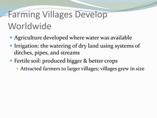Farming Villages Develop
Worldwide
 Agriculture developed where water was available
 Irrigation: the watering of dry land using systems of
  ditches, pipes, and streams
 Fertile soil: produced bigger & better crops
   Attracted farmers to larger villages; villages grew in size
 