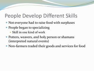 People Develop Different Skills
 Not everyone had to raise food with surpluses
 People began to specializing
    Skill in one kind of work
 Potters, weavers, and holy person or shamans
  (interpreted natural events)
 Non-farmers traded their goods and services for food
 