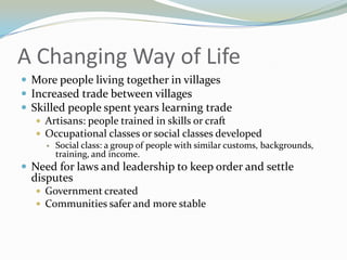 A Changing Way of Life
 More people living together in villages
 Increased trade between villages
 Skilled people spent years learning trade
    Artisans: people trained in skills or craft
    Occupational classes or social classes developed
        Social class: a group of people with similar customs, backgrounds,
         training, and income.
 Need for laws and leadership to keep order and settle
  disputes
    Government created
    Communities safer and more stable
 