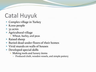 Catal Huyuk
   Complex village in Turkey
   8,000 people
   32 acres
   Agricultural village
     Wheat, barley, and peas
   Raised sheep
   Buried dead under floors of their homes
   Vivid murals on walls of houses
   Developed special skills
     Making tools and luxury items
          Produced cloth, wooden vessels, and simple pottery
 