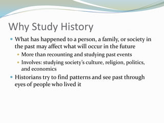 Why Study History
 What has happened to a person, a family, or society in
 the past may affect what will occur in the future
   More than recounting and studying past events
   Involves: studying society’s culture, religion, politics,
    and economics
 Historians try to find patterns and see past through
 eyes of people who lived it
 