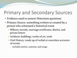Primary and Secondary Sources
 Evidence used to answer Historians questions
 Primary Source: something written or created by a
 person who witnessed a historical event
   Military records, marriage certificates, diaries, and
    private letters
   Artifacts: buildings, works of art, tools
   Oral History: made up of verbal or unwritten accounts
    of events
       includes stories, customs, and songs
 