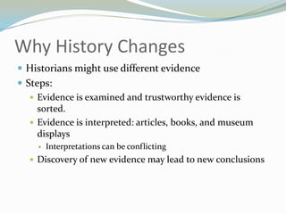 Why History Changes
 Historians might use different evidence
 Steps:
    Evidence is examined and trustworthy evidence is
     sorted.
    Evidence is interpreted: articles, books, and museum
     displays
        Interpretations can be conflicting
   Discovery of new evidence may lead to new conclusions
 