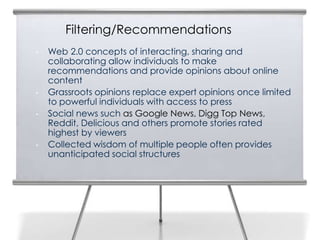 Filtering/Recommendations
•   Web 2.0 concepts of interacting, sharing and
    collaborating allow individuals to make
    recommendations and provide opinions about online
    content
•   Grassroots opinions replace expert opinions once limited
    to powerful individuals with access to press
•   Social news such as Google News, Digg Top News,
    Reddit, Delicious and others promote stories rated
    highest by viewers
•   Collected wisdom of multiple people often provides
    unanticipated social structures
 