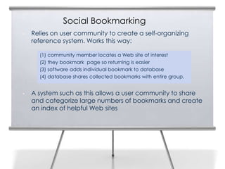 Social Bookmarking
•   Relies on user community to create a self-organizing
    reference system. Works this way:

      (1) community member locates a Web site of interest
      (2) they bookmark page so returning is easier
      (3) software adds individual bookmark to database
      (4) database shares collected bookmarks with entire group.


•   A system such as this allows a user community to share
    and categorize large numbers of bookmarks and create
    an index of helpful Web sites
 